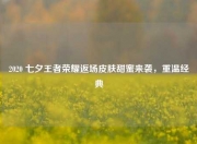 2020 七夕王者荣耀返场皮肤甜蜜来袭，重温经典