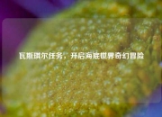 瓦斯琪尔任务，开启海底世界奇幻冒险