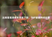 远离羞羞漫画免费版下载，守护健康网络环境