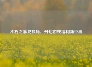 不朽之旅兑换码，开启游戏福利新征程