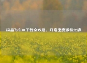极品飞车OL下载全攻略，开启速度激情之旅