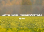 永劫无间公测时间，开启武侠竞技新纪元的关键节点
