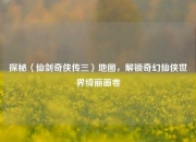 探秘〈仙剑奇侠传三〉地图，解锁奇幻仙侠世界绮丽画卷