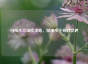 白帝水宫深度攻略，探秘水下奇幻世界