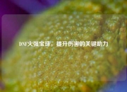 DNF火强宝珠，提升伤害的关键助力