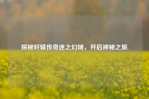 探秘轩辕传奇迷之幻域,开启神秘之旅