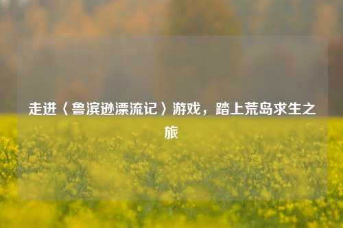 走进〈鲁滨逊漂流记〉游戏,踏上荒岛求生之旅