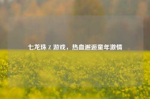 七龙珠 Z 游戏，热血邂逅童年激情