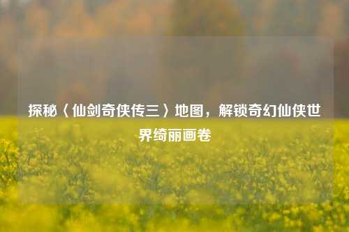 探秘〈仙剑奇侠传三〉地图,解锁奇幻仙侠世界绮丽画卷