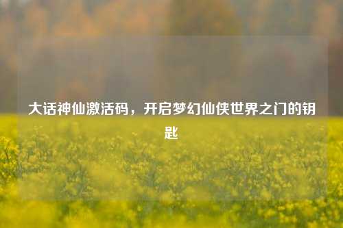 大话神仙激活码，开启梦幻仙侠世界之门的钥匙