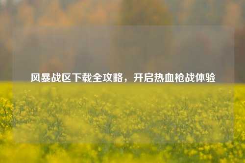风暴战区下载全攻略，开启热血枪战体验